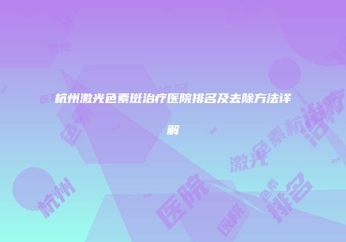 杭州激光色素斑治疗医院排名及去除方法详解