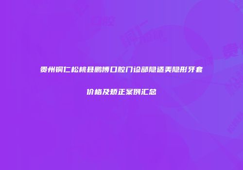 贵州铜仁松桃县鹏博口腔门诊部隐适美隐形牙套价格及矫正案例汇总