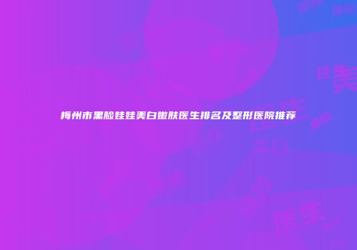 梅州市黑脸娃娃美白嫩肤医生排名及整形医院推荐