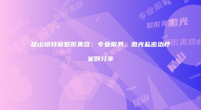 昆山铂特丽整形美容：专业服务，激光私密治疗案例分享