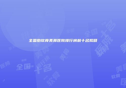 全国肋软骨美鼻医院排行榜前十名揭晓
