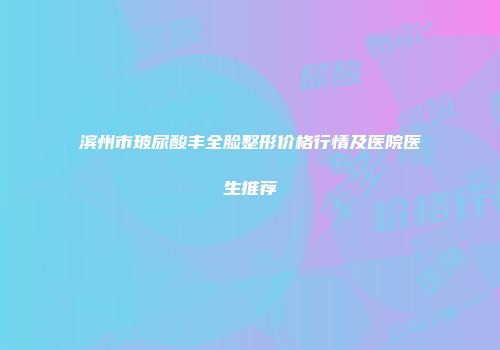 滨州市玻尿酸丰全脸整形价格行情及医院医生推荐