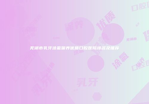 芜湖市乳牙涂氟保养优质口腔医院排名及推荐
