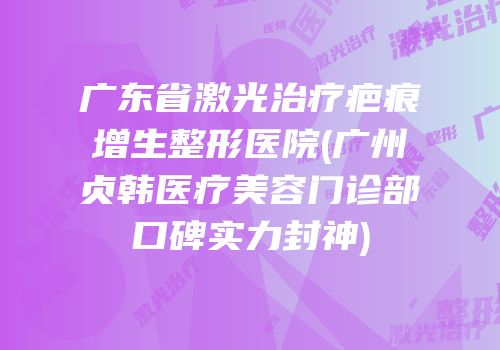 广东省激光治疗疤痕增生整形医院(广州贞韩医疗美容门诊部口碑实力封神)