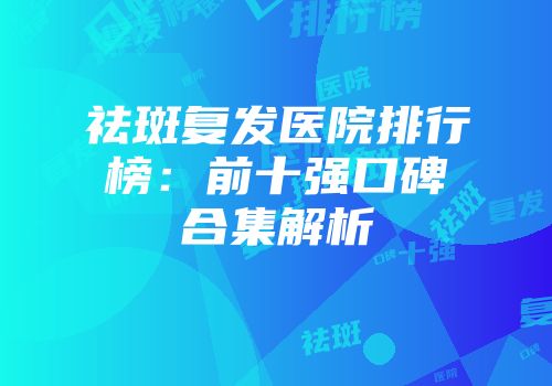 祛斑复发医院排行榜：前十强口碑合集解析