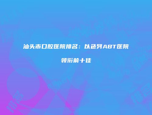 汕头市口腔医院排名：以色列ABT医院领衔前十佳