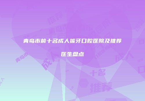 青岛市前十名成人拔牙口腔医院及推荐医生盘点