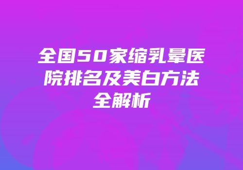 全国50家缩乳晕医院排名及美白方法全解析
