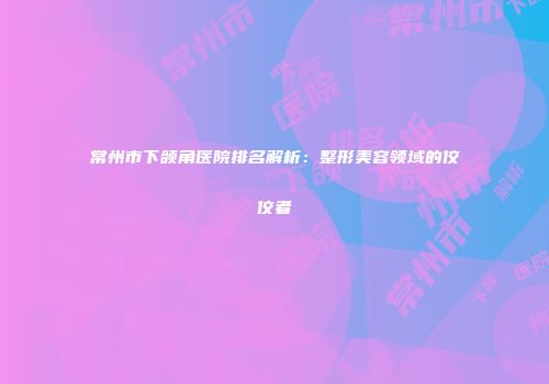 常州市下颌角医院排名解析：整形美容领域的佼佼者