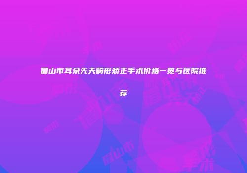 眉山市耳朵先天畸形矫正手术价格一览与医院推荐
