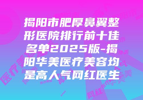 揭阳市肥厚鼻翼整形医院排行前十佳名单2025版-揭阳华美医疗美容均是高人气网红医生