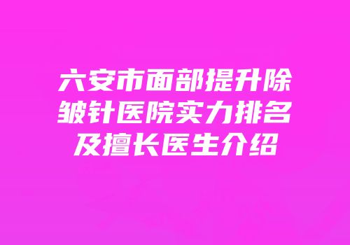 六安市面部提升除皱针医院实力排名及擅长医生介绍