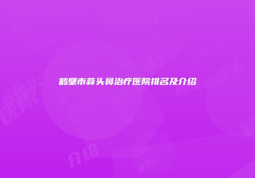 鹤壁市蒜头鼻治疗医院排名及介绍