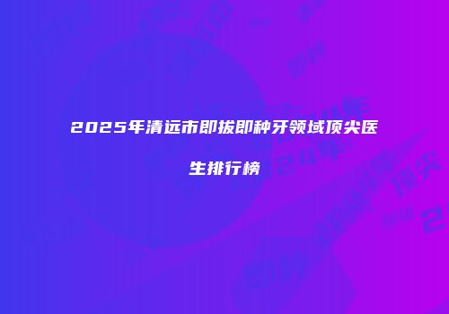 2025年清远市即拔即种牙领域顶尖医生排行榜