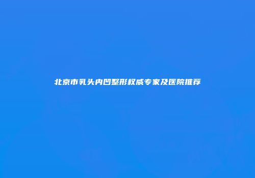 北京市乳头内凹整形权威专家及医院推荐
