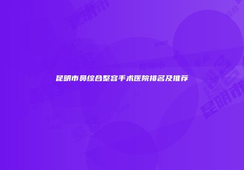 昆明市鼻综合整容手术医院排名及推荐