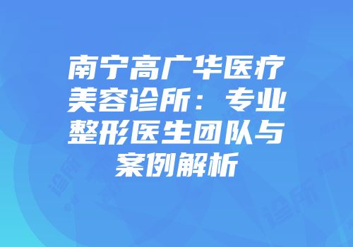 南宁高广华医疗美容诊所：专业整形医生团队与案例解析