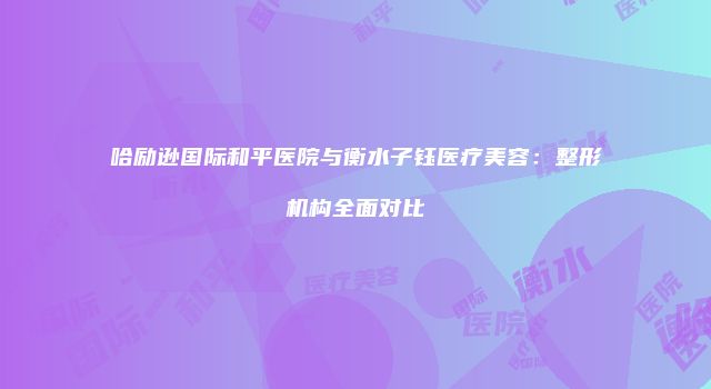 哈励逊国际和平医院与衡水子钰医疗美容：整形机构全面对比