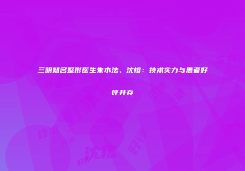 三明知名整形医生朱水法、沈榕：技术实力与患者好评并存