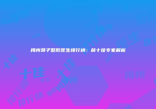 梅州鼻子整形医生排行榜：前十佳专家解析