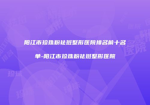 阳江市珍珠粉祛斑整形医院排名前十名单-阳江市珍珠粉祛斑整形医院
