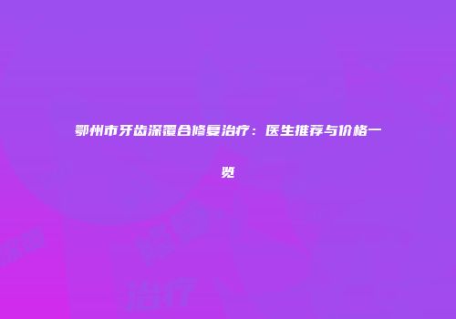 鄂州市牙齿深覆合修复治疗：医生推荐与价格一览