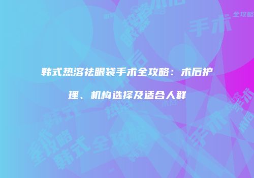 韩式热溶祛眼袋手术全攻略：术后护理、机构选择及适合人群