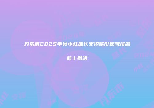 丹东市2025年鼻小柱延长支撑整形医院排名前十揭晓