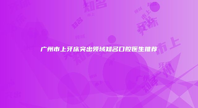 广州市上牙床突出领域知名口腔医生推荐