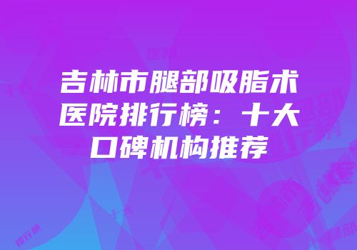 吉林市腿部吸脂术医院排行榜：十大口碑机构推荐