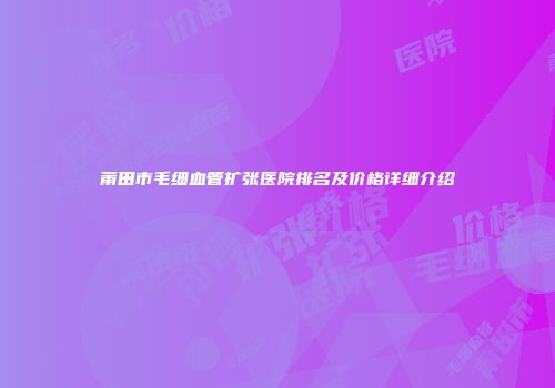 莆田市毛细血管扩张医院排名及价格详细介绍