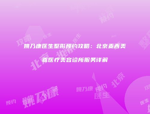 姚乃康医生整形预约攻略：北京麦西美嘉医疗美容诊所服务详解