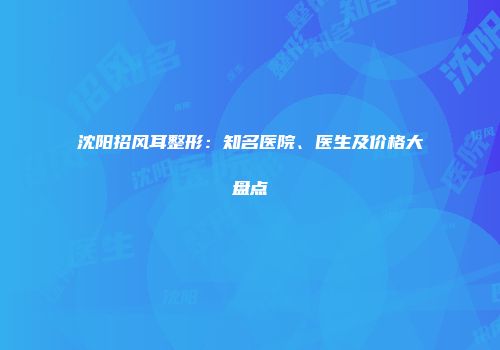沈阳招风耳整形：知名医院、医生及价格大盘点