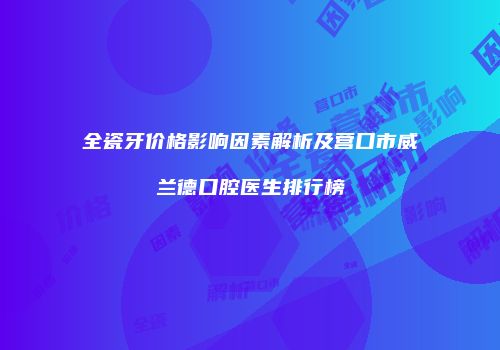 全瓷牙价格影响因素解析及营口市威兰德口腔医生排行榜
