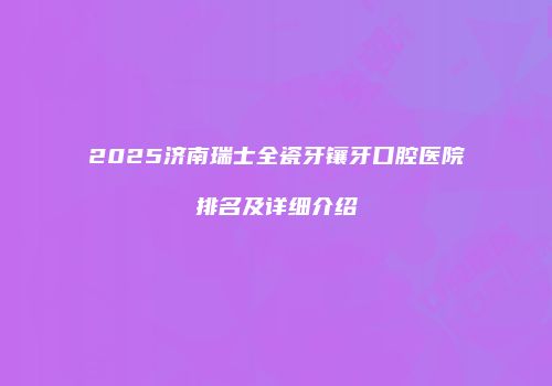 2025济南瑞士全瓷牙镶牙口腔医院排名及详细介绍