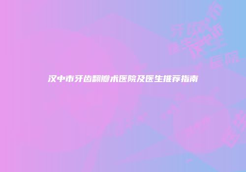 汉中市牙齿翻瓣术医院及医生推荐指南
