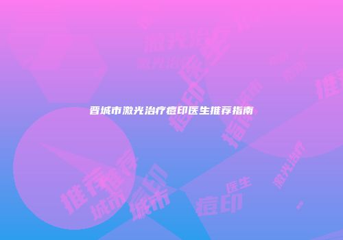 晋城市激光治疗痘印医生推荐指南