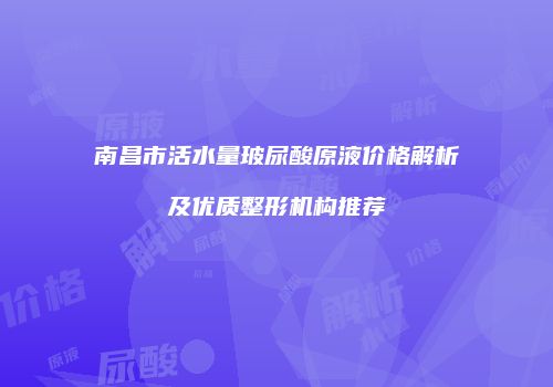 南昌市活水量玻尿酸原液价格解析及优质整形机构推荐