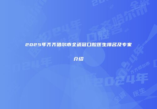 2025年齐齐哈尔市全瓷冠口腔医生排名及专家介绍