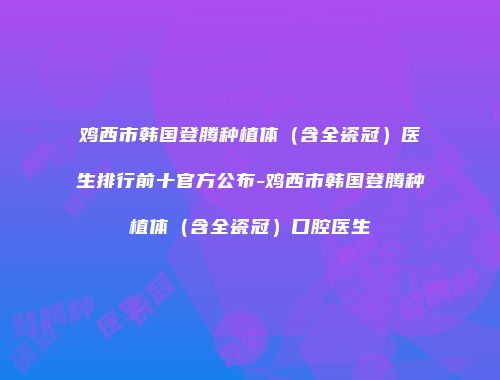 鸡西市韩国登腾种植体（含全瓷冠）医生排行前十官方公布-鸡西市韩国登腾种植体（含全瓷冠）口腔医生