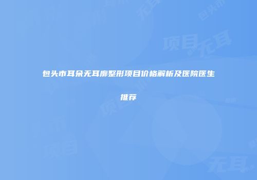 包头市耳朵无耳廓整形项目价格解析及医院医生推荐