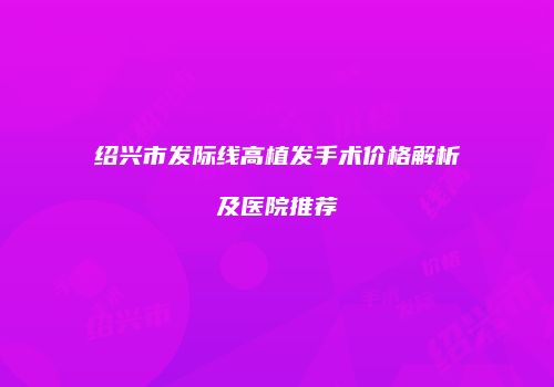 绍兴市发际线高植发手术价格解析及医院推荐