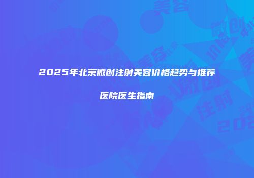 2025年北京微创注射美容价格趋势与推荐医院医生指南