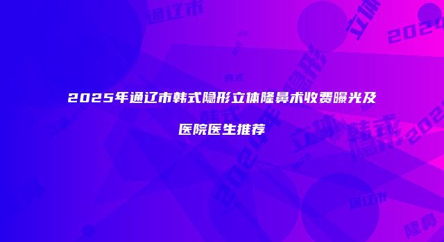 2025年通辽市韩式隐形立体隆鼻术收费曝光及医院医生推荐