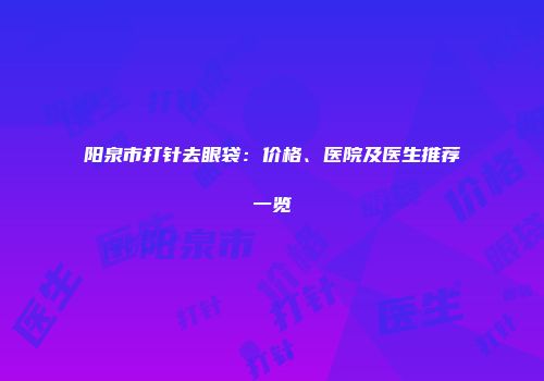 阳泉市打针去眼袋：价格、医院及医生推荐一览