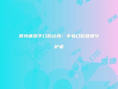 常州唐国平口腔诊所：专业口腔健康守护者