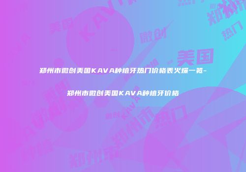 郑州市微创美国KAVA种植牙热门价格表火爆一览-郑州市微创美国KAVA种植牙价格