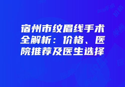 宿州市纹眉线手术全解析：价格、医院推荐及医生选择