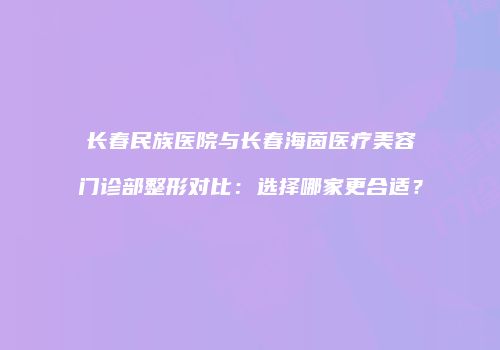 长春民族医院与长春海茵医疗美容门诊部整形对比：选择哪家更合适？
