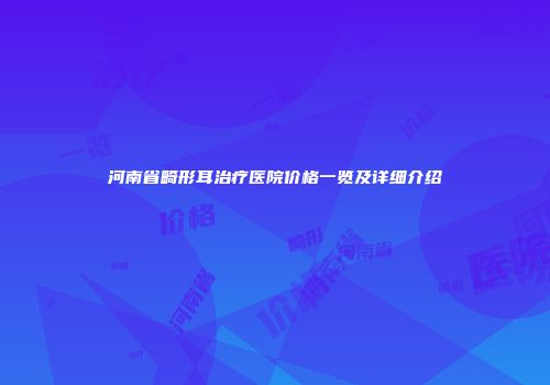河南省畸形耳治疗医院价格一览及详细介绍